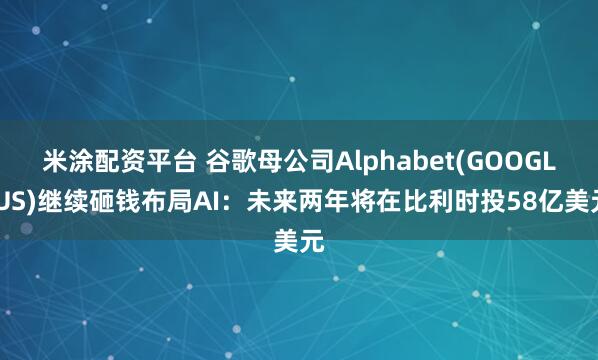 米涂配资平台 谷歌母公司Alphabet(GOOGL.US)继续砸钱布局AI：未来两年将在比利时投58亿美元