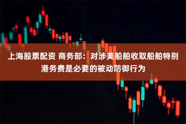 上海股票配资 商务部：对涉美船舶收取船舶特别港务费是必要的被动防御行为