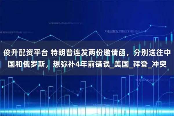 俊升配资平台 特朗普连发两份邀请函，分别送往中国和俄罗斯，想弥补4年前错误_美国_拜登_冲突