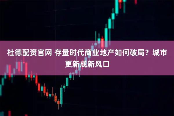 杜德配资官网 存量时代商业地产如何破局？城市更新成新风口