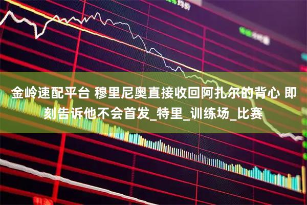 金岭速配平台 穆里尼奥直接收回阿扎尔的背心 即刻告诉他不会首发_特里_训练场_比赛