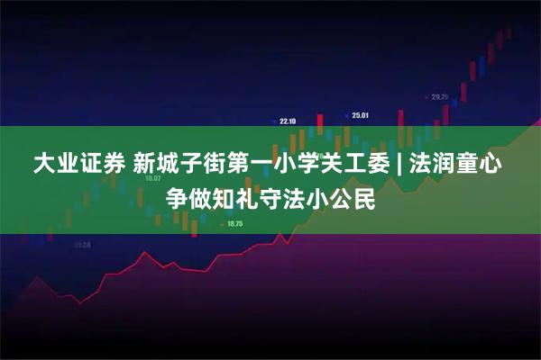 大业证券 新城子街第一小学关工委 | 法润童心 争做知礼守法小公民