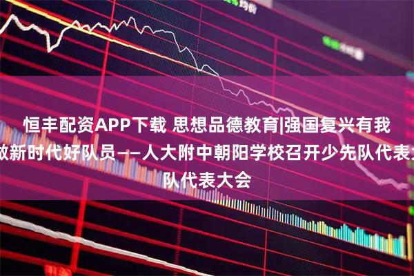 恒丰配资APP下载 思想品德教育|强国复兴有我 争做新时代好队员——人大附中朝阳学校召开少先队代表大会