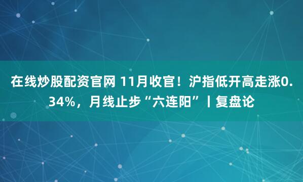 在线炒股配资官网 11月收官！沪指低开高走涨0.34%，月线止步“六连阳”丨复盘论