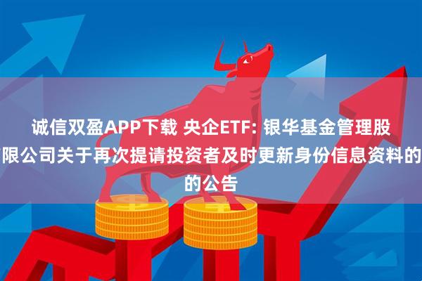 诚信双盈APP下载 央企ETF: 银华基金管理股份有限公司关于再次提请投资者及时更新身份信息资料的公告