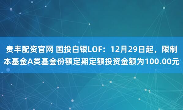 贵丰配资官网 国投白银LOF：12月29日起，限制本基金A类基金份额定期定额投资金额为100.00元