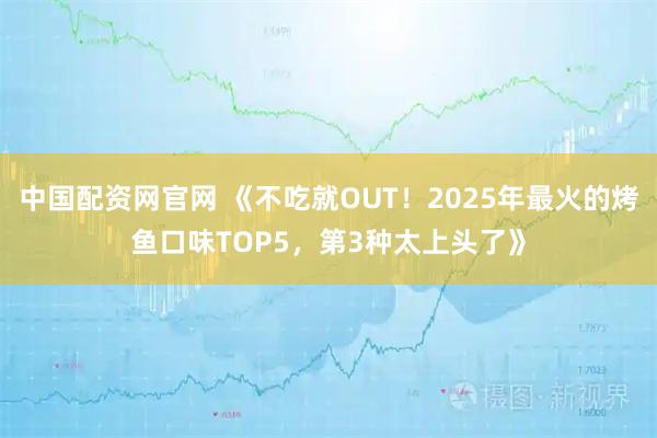 中国配资网官网 《不吃就OUT！2025年最火的烤鱼口味TOP5，第3种太上头了》