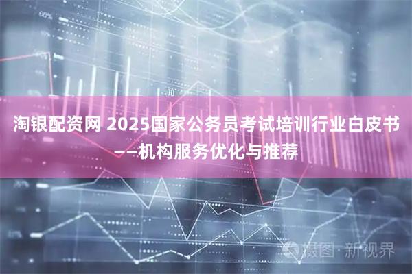 淘银配资网 2025国家公务员考试培训行业白皮书——机构服务优化与推荐