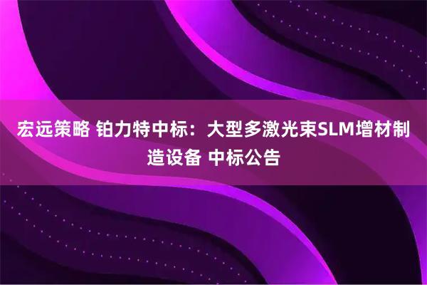 宏远策略 铂力特中标：大型多激光束SLM增材制造设备 中标公告
