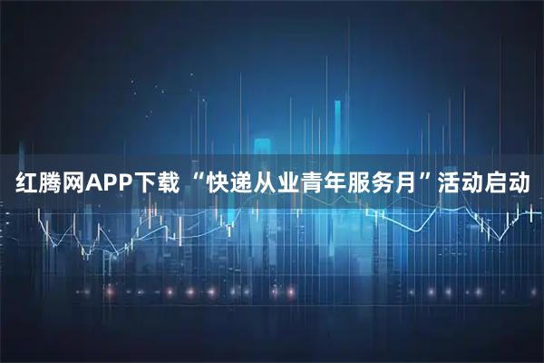 红腾网APP下载 “快递从业青年服务月”活动启动