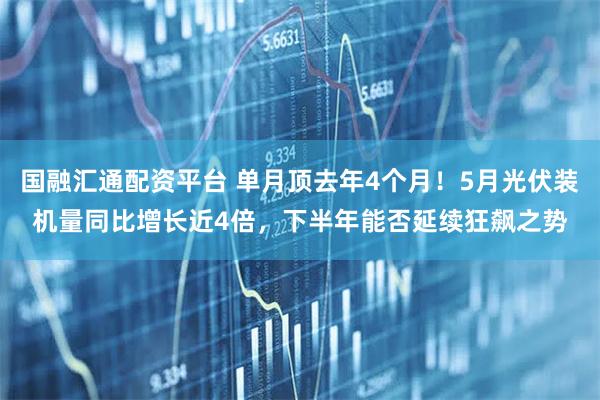 国融汇通配资平台 单月顶去年4个月！5月光伏装机量同比增长近4倍，下半年能否延续狂飙之势