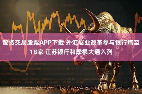 配资交易股票APP下载 外汇展业改革参与银行增至18家 江苏银行和摩根大通入列