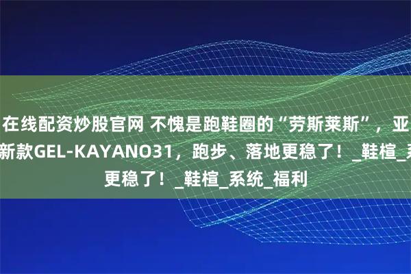 在线配资炒股官网 不愧是跑鞋圈的“劳斯莱斯”，亚瑟士春夏新款GEL-KAYANO31，跑步、落地更稳了！_鞋楦_系统_福利