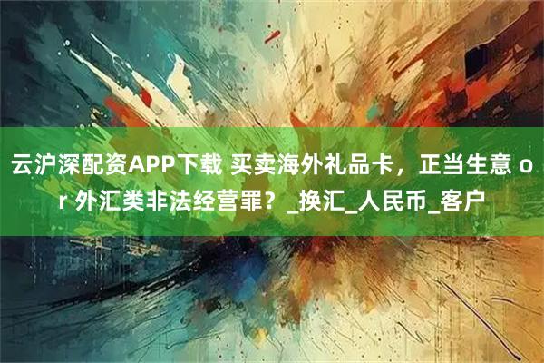 云沪深配资APP下载 买卖海外礼品卡，正当生意 or 外汇类非法经营罪？_换汇_人民币_客户