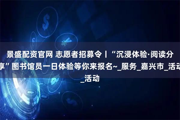 景盛配资官网 志愿者招募令丨“沉浸体验·阅读分享”图书馆员一日体验等你来报名~_服务_嘉兴市_活动