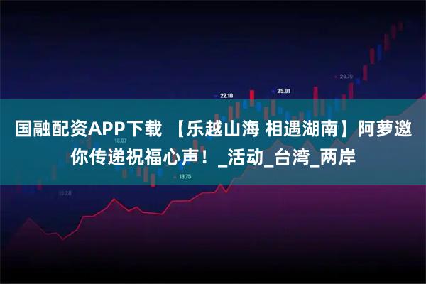 国融配资APP下载 【乐越山海 相遇湖南】阿萝邀你传递祝福心声！_活动_台湾_两岸