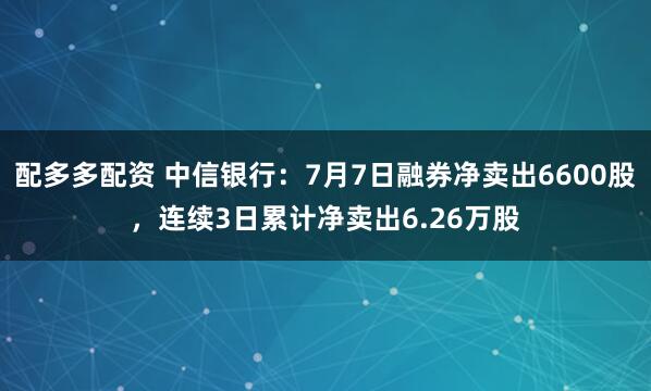 配多多配资 中信银行：7月7日融券净卖出6600股，连续3日累计净卖出6.26万股