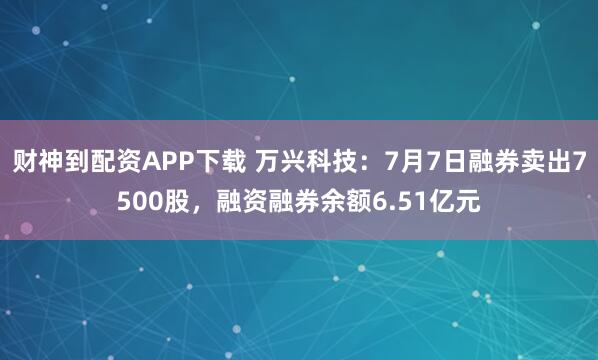 财神到配资APP下载 万兴科技：7月7日融券卖出7500股，融资融券余额6.51亿元