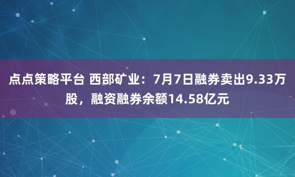 点点策略平台 西部矿业：7月7日融券卖出9.33万股，融资融券余额14.58亿元