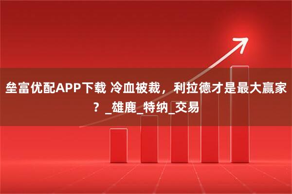 垒富优配APP下载 冷血被裁，利拉德才是最大赢家？_雄鹿_特纳_交易
