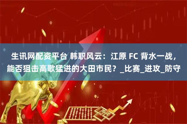 生讯网配资平台 韩职风云：江原 FC 背水一战，能否狙击高歌猛进的大田市民？_比赛_进攻_防守