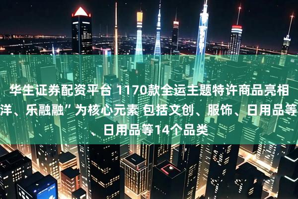 华生证券配资平台 1170款全运主题特许商品亮相 以“喜洋洋、乐融融”为核心元素 包括文创、服饰、日用品等14个品类