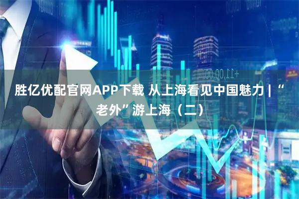 胜亿优配官网APP下载 从上海看见中国魅力 | “老外”游上海（二）
