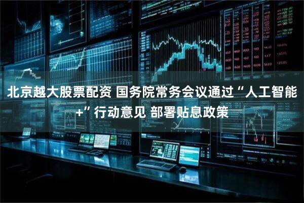 北京越大股票配资 国务院常务会议通过“人工智能+”行动意见 部署贴息政策