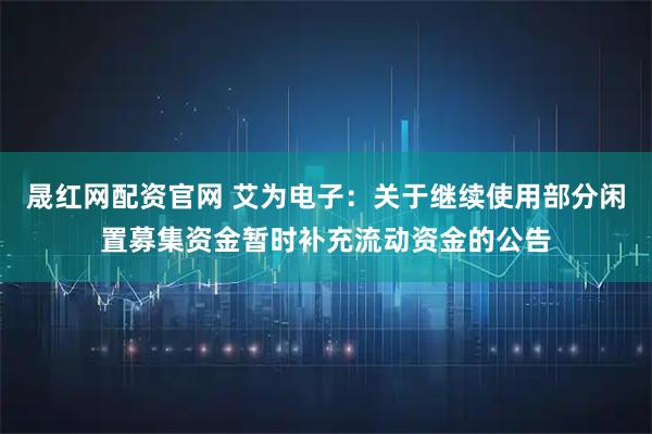 晟红网配资官网 艾为电子：关于继续使用部分闲置募集资金暂时补充流动资金的公告