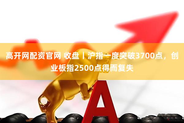 高开网配资官网 收盘丨沪指一度突破3700点，创业板指2500点得而复失